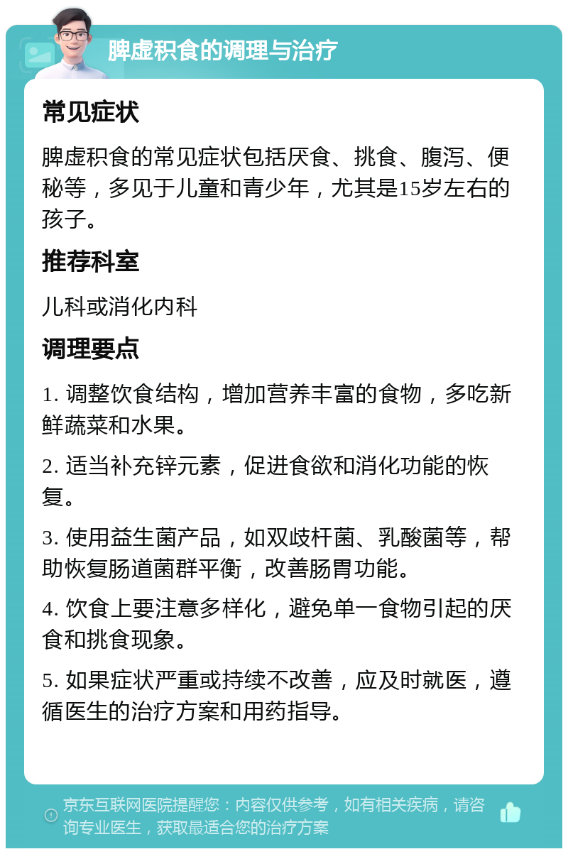 脾虚积食的调理与治疗 常见症状 脾虚积食的常见症状包括厌食、挑食、腹泻、便秘等，多见于儿童和青少年，尤其是15岁左右的孩子。 推荐科室 儿科或消化内科 调理要点 1. 调整饮食结构，增加营养丰富的食物，多吃新鲜蔬菜和水果。 2. 适当补充锌元素，促进食欲和消化功能的恢复。 3. 使用益生菌产品，如双歧杆菌、乳酸菌等，帮助恢复肠道菌群平衡，改善肠胃功能。 4. 饮食上要注意多样化，避免单一食物引起的厌食和挑食现象。 5. 如果症状严重或持续不改善，应及时就医，遵循医生的治疗方案和用药指导。