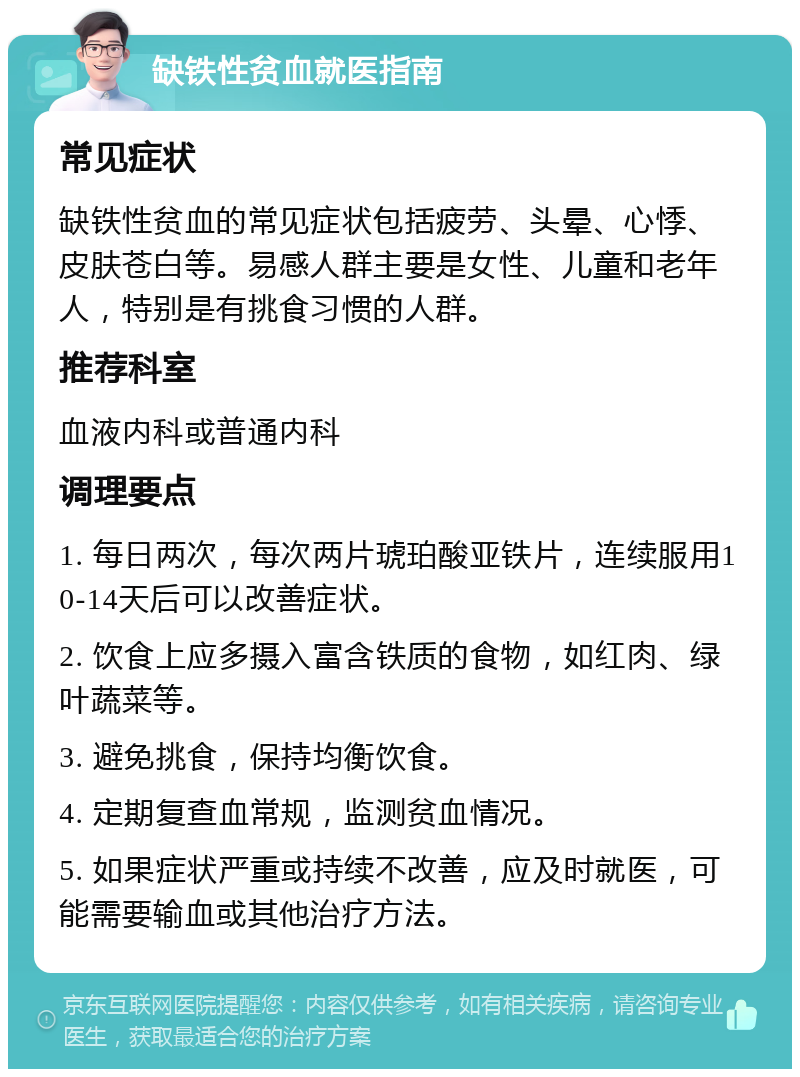 缺铁性贫血就医指南 常见症状 缺铁性贫血的常见症状包括疲劳、头晕、心悸、皮肤苍白等。易感人群主要是女性、儿童和老年人，特别是有挑食习惯的人群。 推荐科室 血液内科或普通内科 调理要点 1. 每日两次，每次两片琥珀酸亚铁片，连续服用10-14天后可以改善症状。 2. 饮食上应多摄入富含铁质的食物，如红肉、绿叶蔬菜等。 3. 避免挑食，保持均衡饮食。 4. 定期复查血常规，监测贫血情况。 5. 如果症状严重或持续不改善，应及时就医，可能需要输血或其他治疗方法。