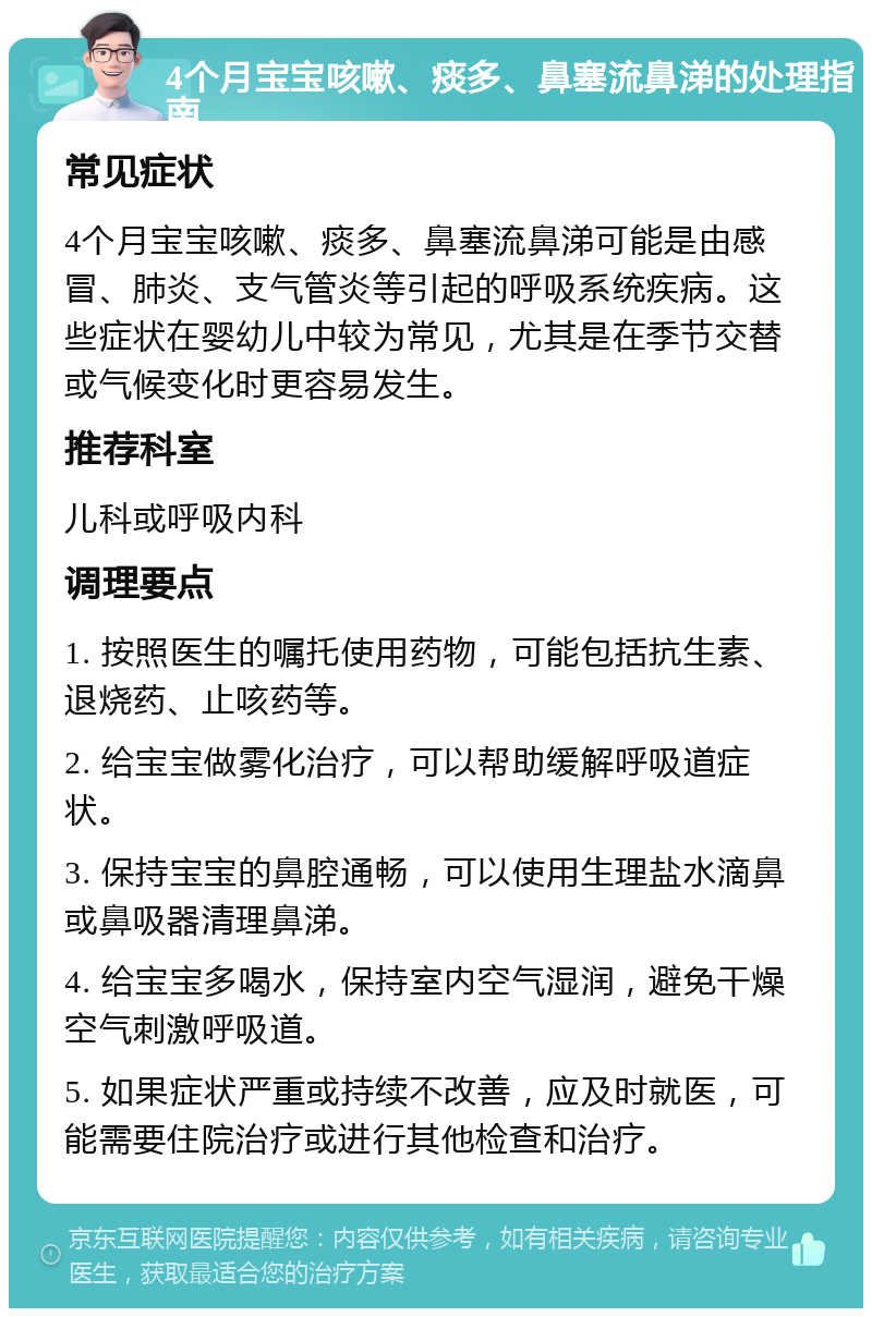 4个月宝宝咳嗽、痰多、鼻塞流鼻涕的处理指南 常见症状 4个月宝宝咳嗽、痰多、鼻塞流鼻涕可能是由感冒、肺炎、支气管炎等引起的呼吸系统疾病。这些症状在婴幼儿中较为常见，尤其是在季节交替或气候变化时更容易发生。 推荐科室 儿科或呼吸内科 调理要点 1. 按照医生的嘱托使用药物，可能包括抗生素、退烧药、止咳药等。 2. 给宝宝做雾化治疗，可以帮助缓解呼吸道症状。 3. 保持宝宝的鼻腔通畅，可以使用生理盐水滴鼻或鼻吸器清理鼻涕。 4. 给宝宝多喝水，保持室内空气湿润，避免干燥空气刺激呼吸道。 5. 如果症状严重或持续不改善，应及时就医，可能需要住院治疗或进行其他检查和治疗。