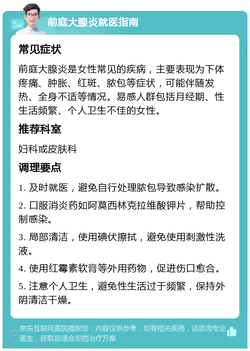 前庭大腺炎就医指南 常见症状 前庭大腺炎是女性常见的疾病，主要表现为下体疼痛、肿胀、红斑、脓包等症状，可能伴随发热、全身不适等情况。易感人群包括月经期、性生活频繁、个人卫生不佳的女性。 推荐科室 妇科或皮肤科 调理要点 1. 及时就医，避免自行处理脓包导致感染扩散。 2. 口服消炎药如阿莫西林克拉维酸钾片，帮助控制感染。 3. 局部清洁，使用碘伏擦拭，避免使用刺激性洗液。 4. 使用红霉素软膏等外用药物，促进伤口愈合。 5. 注意个人卫生，避免性生活过于频繁，保持外阴清洁干燥。