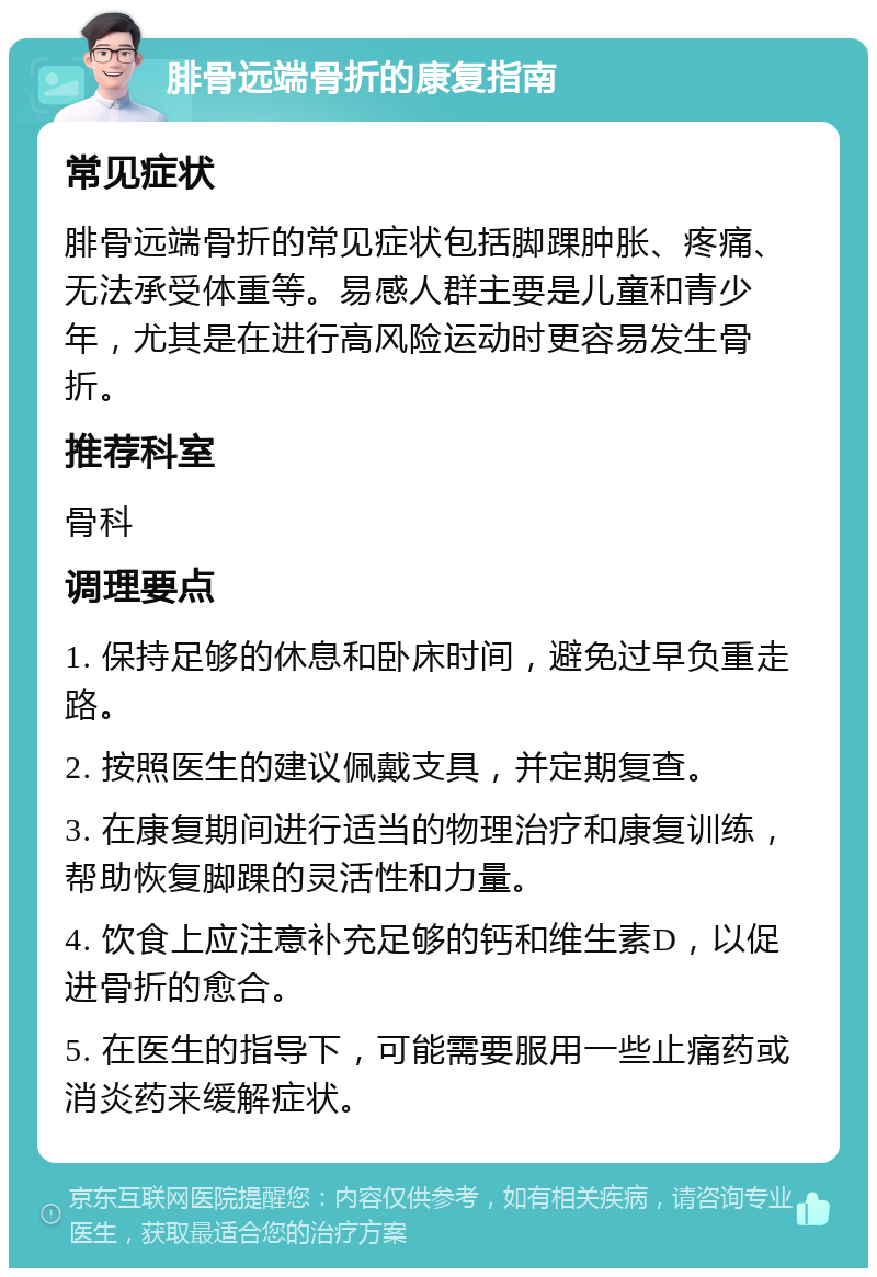 腓骨远端骨折的康复指南 常见症状 腓骨远端骨折的常见症状包括脚踝肿胀、疼痛、无法承受体重等。易感人群主要是儿童和青少年，尤其是在进行高风险运动时更容易发生骨折。 推荐科室 骨科 调理要点 1. 保持足够的休息和卧床时间，避免过早负重走路。 2. 按照医生的建议佩戴支具，并定期复查。 3. 在康复期间进行适当的物理治疗和康复训练，帮助恢复脚踝的灵活性和力量。 4. 饮食上应注意补充足够的钙和维生素D，以促进骨折的愈合。 5. 在医生的指导下，可能需要服用一些止痛药或消炎药来缓解症状。