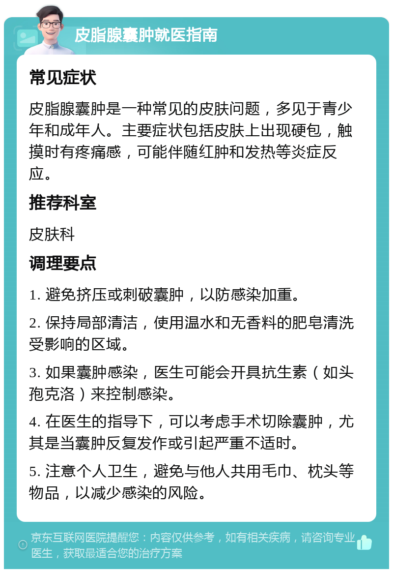 皮脂腺囊肿就医指南 常见症状 皮脂腺囊肿是一种常见的皮肤问题，多见于青少年和成年人。主要症状包括皮肤上出现硬包，触摸时有疼痛感，可能伴随红肿和发热等炎症反应。 推荐科室 皮肤科 调理要点 1. 避免挤压或刺破囊肿，以防感染加重。 2. 保持局部清洁，使用温水和无香料的肥皂清洗受影响的区域。 3. 如果囊肿感染，医生可能会开具抗生素（如头孢克洛）来控制感染。 4. 在医生的指导下，可以考虑手术切除囊肿，尤其是当囊肿反复发作或引起严重不适时。 5. 注意个人卫生，避免与他人共用毛巾、枕头等物品，以减少感染的风险。