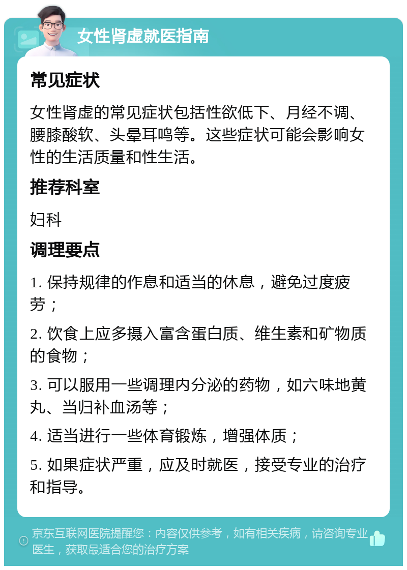 女性肾虚就医指南 常见症状 女性肾虚的常见症状包括性欲低下、月经不调、腰膝酸软、头晕耳鸣等。这些症状可能会影响女性的生活质量和性生活。 推荐科室 妇科 调理要点 1. 保持规律的作息和适当的休息，避免过度疲劳； 2. 饮食上应多摄入富含蛋白质、维生素和矿物质的食物； 3. 可以服用一些调理内分泌的药物，如六味地黄丸、当归补血汤等； 4. 适当进行一些体育锻炼，增强体质； 5. 如果症状严重，应及时就医，接受专业的治疗和指导。