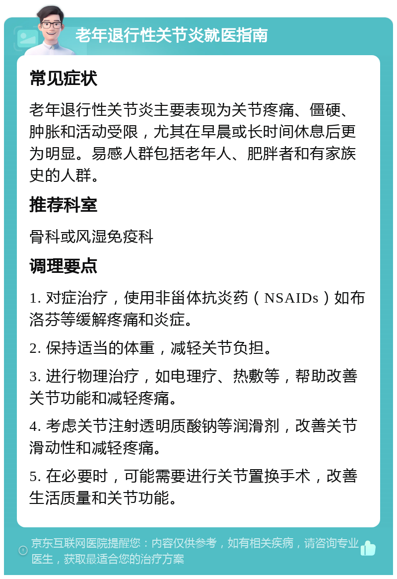 老年退行性关节炎就医指南 常见症状 老年退行性关节炎主要表现为关节疼痛、僵硬、肿胀和活动受限，尤其在早晨或长时间休息后更为明显。易感人群包括老年人、肥胖者和有家族史的人群。 推荐科室 骨科或风湿免疫科 调理要点 1. 对症治疗，使用非甾体抗炎药（NSAIDs）如布洛芬等缓解疼痛和炎症。 2. 保持适当的体重，减轻关节负担。 3. 进行物理治疗，如电理疗、热敷等，帮助改善关节功能和减轻疼痛。 4. 考虑关节注射透明质酸钠等润滑剂，改善关节滑动性和减轻疼痛。 5. 在必要时，可能需要进行关节置换手术，改善生活质量和关节功能。