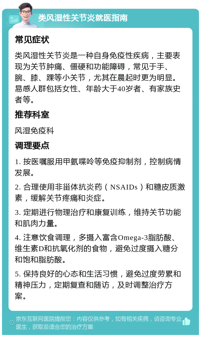 类风湿性关节炎就医指南 常见症状 类风湿性关节炎是一种自身免疫性疾病，主要表现为关节肿痛、僵硬和功能障碍，常见于手、腕、膝、踝等小关节，尤其在晨起时更为明显。易感人群包括女性、年龄大于40岁者、有家族史者等。 推荐科室 风湿免疫科 调理要点 1. 按医嘱服用甲氨喋呤等免疫抑制剂，控制病情发展。 2. 合理使用非甾体抗炎药（NSAIDs）和糖皮质激素，缓解关节疼痛和炎症。 3. 定期进行物理治疗和康复训练，维持关节功能和肌肉力量。 4. 注意饮食调理，多摄入富含Omega-3脂肪酸、维生素D和抗氧化剂的食物，避免过度摄入糖分和饱和脂肪酸。 5. 保持良好的心态和生活习惯，避免过度劳累和精神压力，定期复查和随访，及时调整治疗方案。