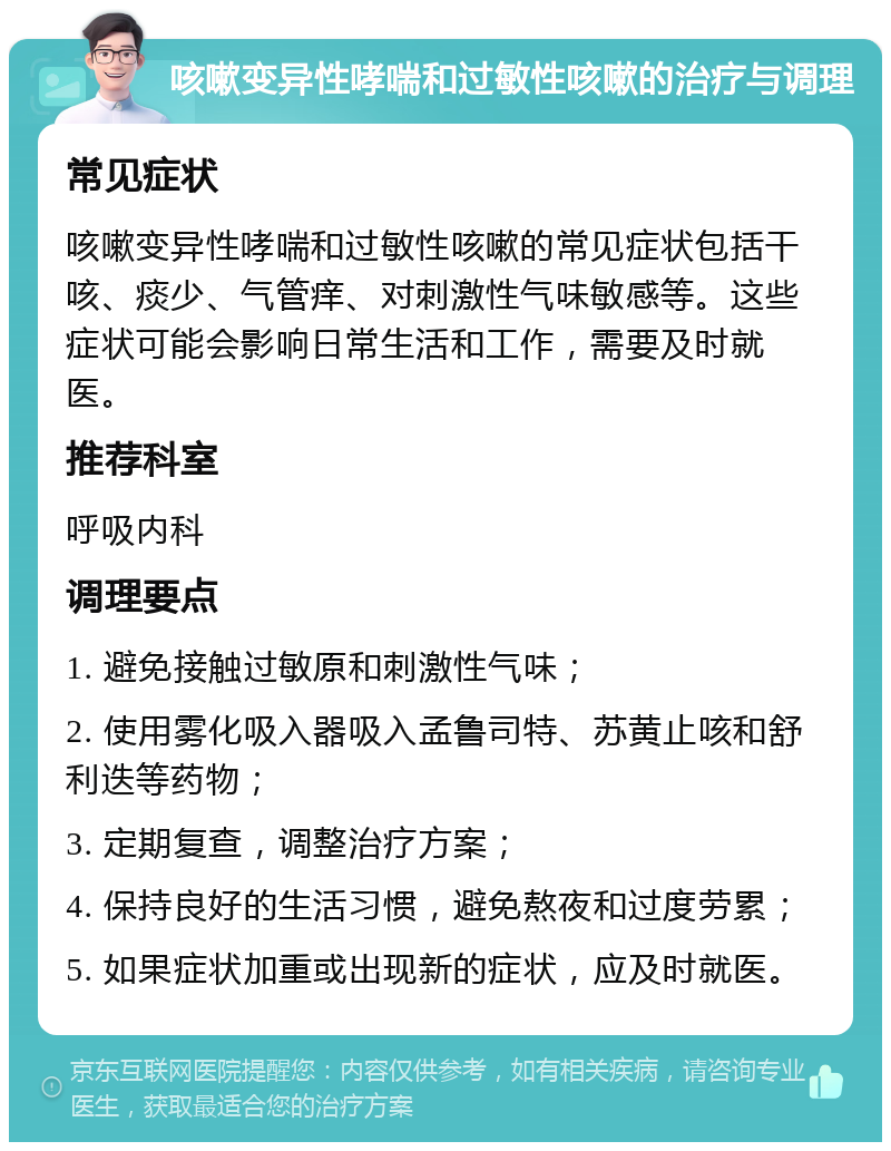 咳嗽变异性哮喘和过敏性咳嗽的治疗与调理 常见症状 咳嗽变异性哮喘和过敏性咳嗽的常见症状包括干咳、痰少、气管痒、对刺激性气味敏感等。这些症状可能会影响日常生活和工作，需要及时就医。 推荐科室 呼吸内科 调理要点 1. 避免接触过敏原和刺激性气味； 2. 使用雾化吸入器吸入孟鲁司特、苏黄止咳和舒利迭等药物； 3. 定期复查，调整治疗方案； 4. 保持良好的生活习惯，避免熬夜和过度劳累； 5. 如果症状加重或出现新的症状，应及时就医。