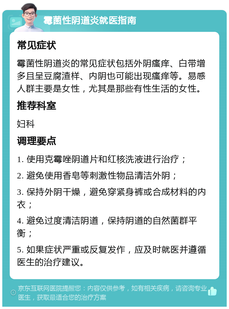 霉菌性阴道炎就医指南 常见症状 霉菌性阴道炎的常见症状包括外阴瘙痒、白带增多且呈豆腐渣样、内阴也可能出现瘙痒等。易感人群主要是女性，尤其是那些有性生活的女性。 推荐科室 妇科 调理要点 1. 使用克霉唑阴道片和红核洗液进行治疗； 2. 避免使用香皂等刺激性物品清洁外阴； 3. 保持外阴干燥，避免穿紧身裤或合成材料的内衣； 4. 避免过度清洁阴道，保持阴道的自然菌群平衡； 5. 如果症状严重或反复发作，应及时就医并遵循医生的治疗建议。