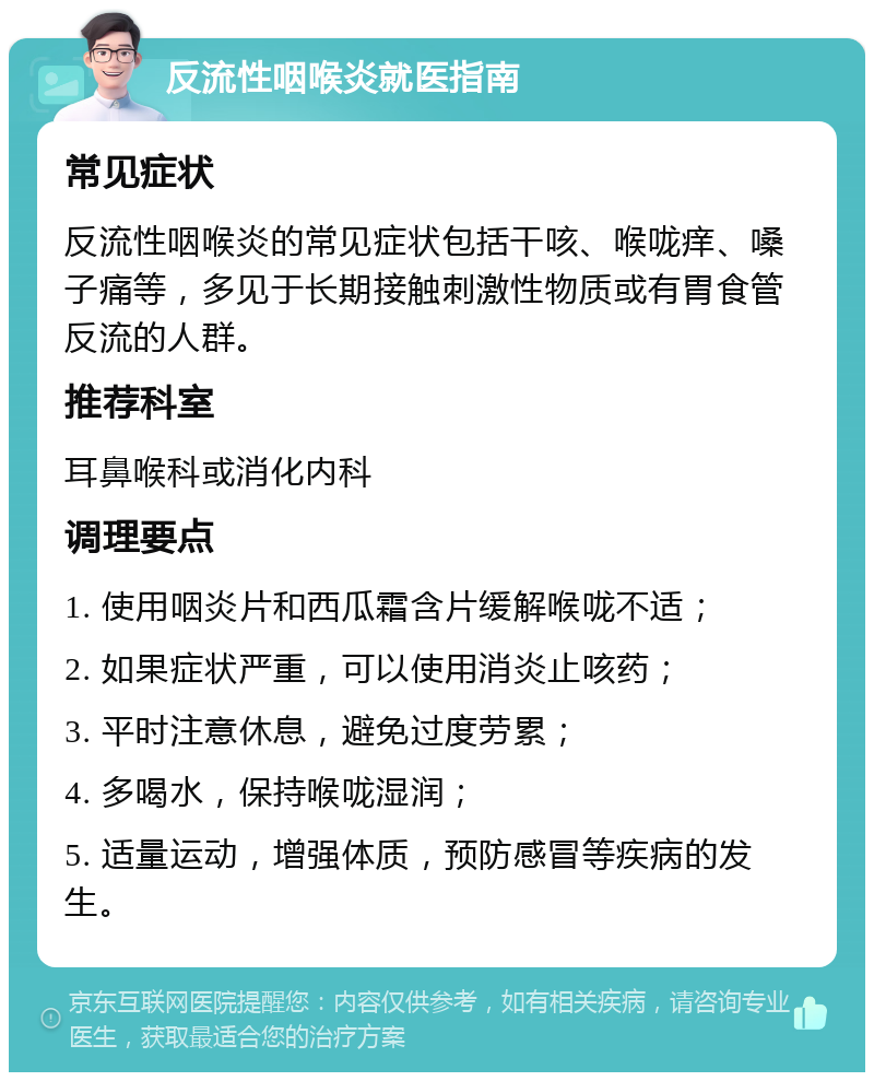 反流性咽喉炎就医指南 常见症状 反流性咽喉炎的常见症状包括干咳、喉咙痒、嗓子痛等，多见于长期接触刺激性物质或有胃食管反流的人群。 推荐科室 耳鼻喉科或消化内科 调理要点 1. 使用咽炎片和西瓜霜含片缓解喉咙不适； 2. 如果症状严重，可以使用消炎止咳药； 3. 平时注意休息，避免过度劳累； 4. 多喝水，保持喉咙湿润； 5. 适量运动，增强体质，预防感冒等疾病的发生。