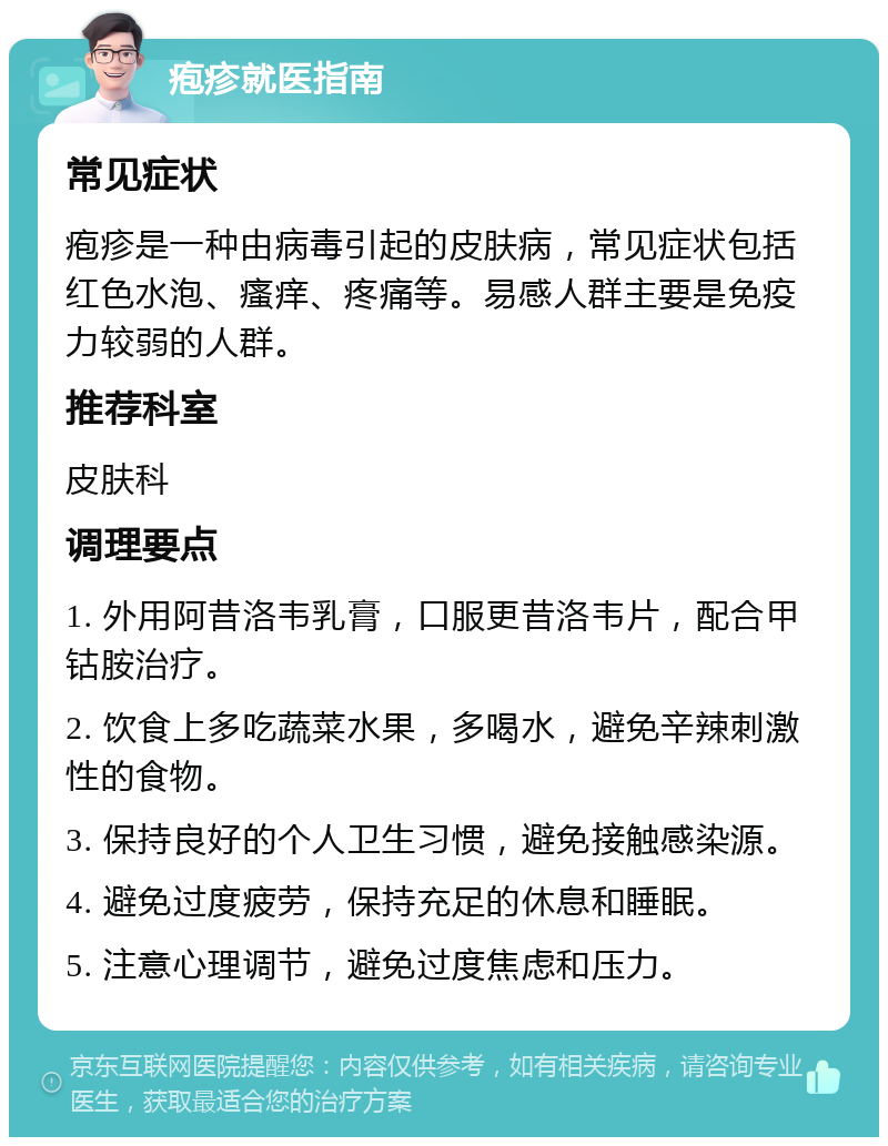 疱疹就医指南 常见症状 疱疹是一种由病毒引起的皮肤病，常见症状包括红色水泡、瘙痒、疼痛等。易感人群主要是免疫力较弱的人群。 推荐科室 皮肤科 调理要点 1. 外用阿昔洛韦乳膏，口服更昔洛韦片，配合甲钴胺治疗。 2. 饮食上多吃蔬菜水果，多喝水，避免辛辣刺激性的食物。 3. 保持良好的个人卫生习惯，避免接触感染源。 4. 避免过度疲劳，保持充足的休息和睡眠。 5. 注意心理调节，避免过度焦虑和压力。