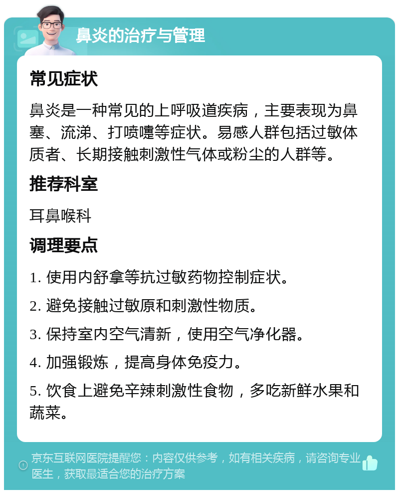 鼻炎的治疗与管理 常见症状 鼻炎是一种常见的上呼吸道疾病，主要表现为鼻塞、流涕、打喷嚏等症状。易感人群包括过敏体质者、长期接触刺激性气体或粉尘的人群等。 推荐科室 耳鼻喉科 调理要点 1. 使用内舒拿等抗过敏药物控制症状。 2. 避免接触过敏原和刺激性物质。 3. 保持室内空气清新，使用空气净化器。 4. 加强锻炼，提高身体免疫力。 5. 饮食上避免辛辣刺激性食物，多吃新鲜水果和蔬菜。