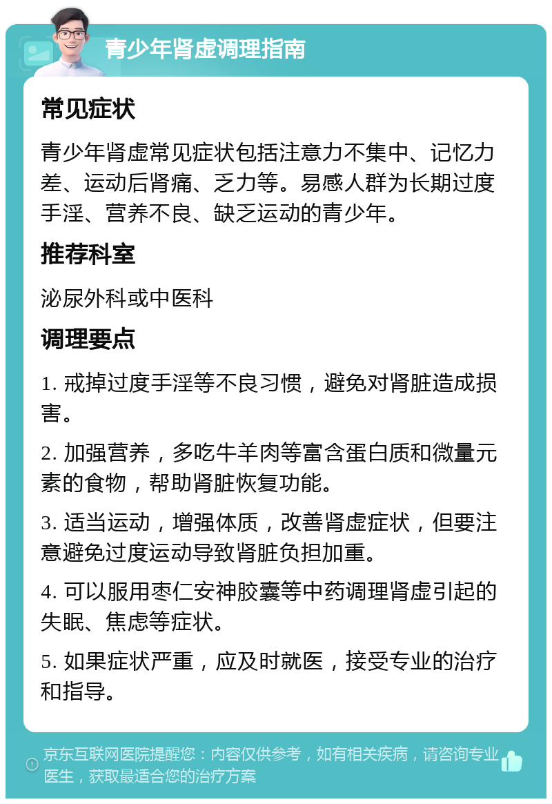 青少年肾虚调理指南 常见症状 青少年肾虚常见症状包括注意力不集中、记忆力差、运动后肾痛、乏力等。易感人群为长期过度手淫、营养不良、缺乏运动的青少年。 推荐科室 泌尿外科或中医科 调理要点 1. 戒掉过度手淫等不良习惯，避免对肾脏造成损害。 2. 加强营养，多吃牛羊肉等富含蛋白质和微量元素的食物，帮助肾脏恢复功能。 3. 适当运动，增强体质，改善肾虚症状，但要注意避免过度运动导致肾脏负担加重。 4. 可以服用枣仁安神胶囊等中药调理肾虚引起的失眠、焦虑等症状。 5. 如果症状严重，应及时就医，接受专业的治疗和指导。