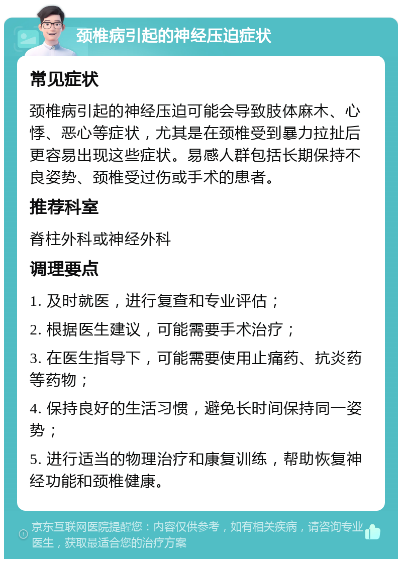 颈椎病引起的神经压迫症状 常见症状 颈椎病引起的神经压迫可能会导致肢体麻木、心悸、恶心等症状，尤其是在颈椎受到暴力拉扯后更容易出现这些症状。易感人群包括长期保持不良姿势、颈椎受过伤或手术的患者。 推荐科室 脊柱外科或神经外科 调理要点 1. 及时就医，进行复查和专业评估； 2. 根据医生建议，可能需要手术治疗； 3. 在医生指导下，可能需要使用止痛药、抗炎药等药物； 4. 保持良好的生活习惯，避免长时间保持同一姿势； 5. 进行适当的物理治疗和康复训练，帮助恢复神经功能和颈椎健康。