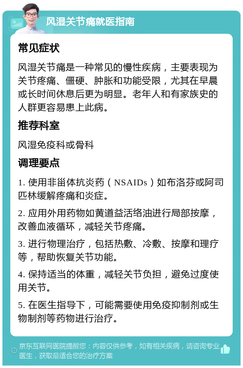 风湿关节痛就医指南 常见症状 风湿关节痛是一种常见的慢性疾病，主要表现为关节疼痛、僵硬、肿胀和功能受限，尤其在早晨或长时间休息后更为明显。老年人和有家族史的人群更容易患上此病。 推荐科室 风湿免疫科或骨科 调理要点 1. 使用非甾体抗炎药（NSAIDs）如布洛芬或阿司匹林缓解疼痛和炎症。 2. 应用外用药物如黄道益活络油进行局部按摩，改善血液循环，减轻关节疼痛。 3. 进行物理治疗，包括热敷、冷敷、按摩和理疗等，帮助恢复关节功能。 4. 保持适当的体重，减轻关节负担，避免过度使用关节。 5. 在医生指导下，可能需要使用免疫抑制剂或生物制剂等药物进行治疗。