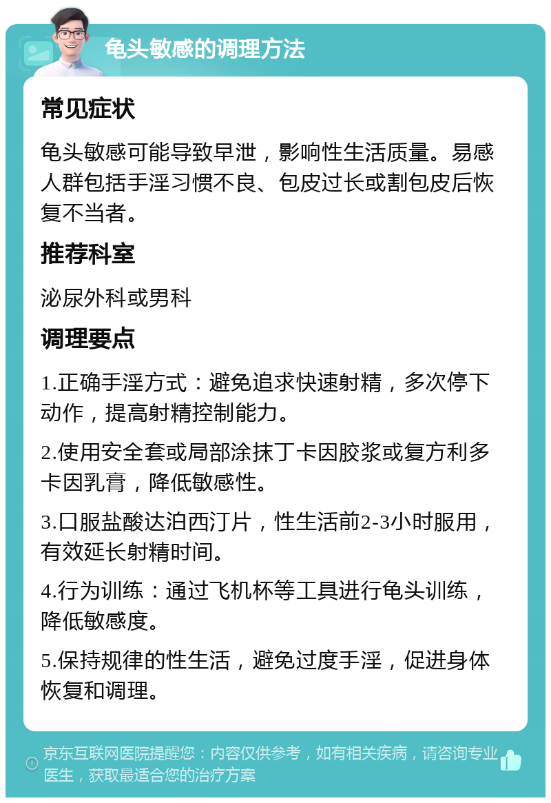 龟头敏感的调理方法 常见症状 龟头敏感可能导致早泄，影响性生活质量。易感人群包括手淫习惯不良、包皮过长或割包皮后恢复不当者。 推荐科室 泌尿外科或男科 调理要点 1.正确手淫方式：避免追求快速射精，多次停下动作，提高射精控制能力。 2.使用安全套或局部涂抹丁卡因胶浆或复方利多卡因乳膏，降低敏感性。 3.口服盐酸达泊西汀片，性生活前2-3小时服用，有效延长射精时间。 4.行为训练：通过飞机杯等工具进行龟头训练，降低敏感度。 5.保持规律的性生活，避免过度手淫，促进身体恢复和调理。