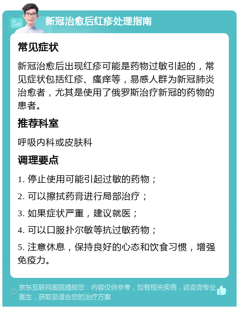 新冠治愈后红疹处理指南 常见症状 新冠治愈后出现红疹可能是药物过敏引起的，常见症状包括红疹、瘙痒等，易感人群为新冠肺炎治愈者，尤其是使用了俄罗斯治疗新冠的药物的患者。 推荐科室 呼吸内科或皮肤科 调理要点 1. 停止使用可能引起过敏的药物； 2. 可以擦拭药膏进行局部治疗； 3. 如果症状严重，建议就医； 4. 可以口服扑尔敏等抗过敏药物； 5. 注意休息，保持良好的心态和饮食习惯，增强免疫力。