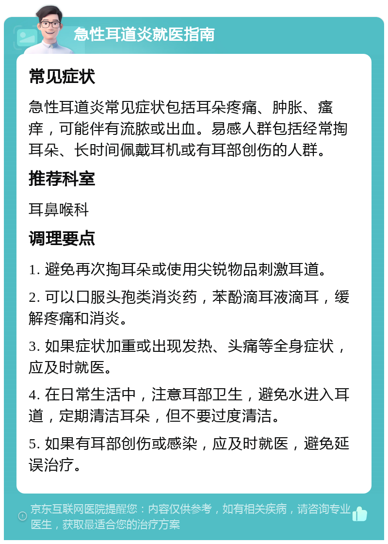 急性耳道炎就医指南 常见症状 急性耳道炎常见症状包括耳朵疼痛、肿胀、瘙痒，可能伴有流脓或出血。易感人群包括经常掏耳朵、长时间佩戴耳机或有耳部创伤的人群。 推荐科室 耳鼻喉科 调理要点 1. 避免再次掏耳朵或使用尖锐物品刺激耳道。 2. 可以口服头孢类消炎药，苯酚滴耳液滴耳，缓解疼痛和消炎。 3. 如果症状加重或出现发热、头痛等全身症状，应及时就医。 4. 在日常生活中，注意耳部卫生，避免水进入耳道，定期清洁耳朵，但不要过度清洁。 5. 如果有耳部创伤或感染，应及时就医，避免延误治疗。