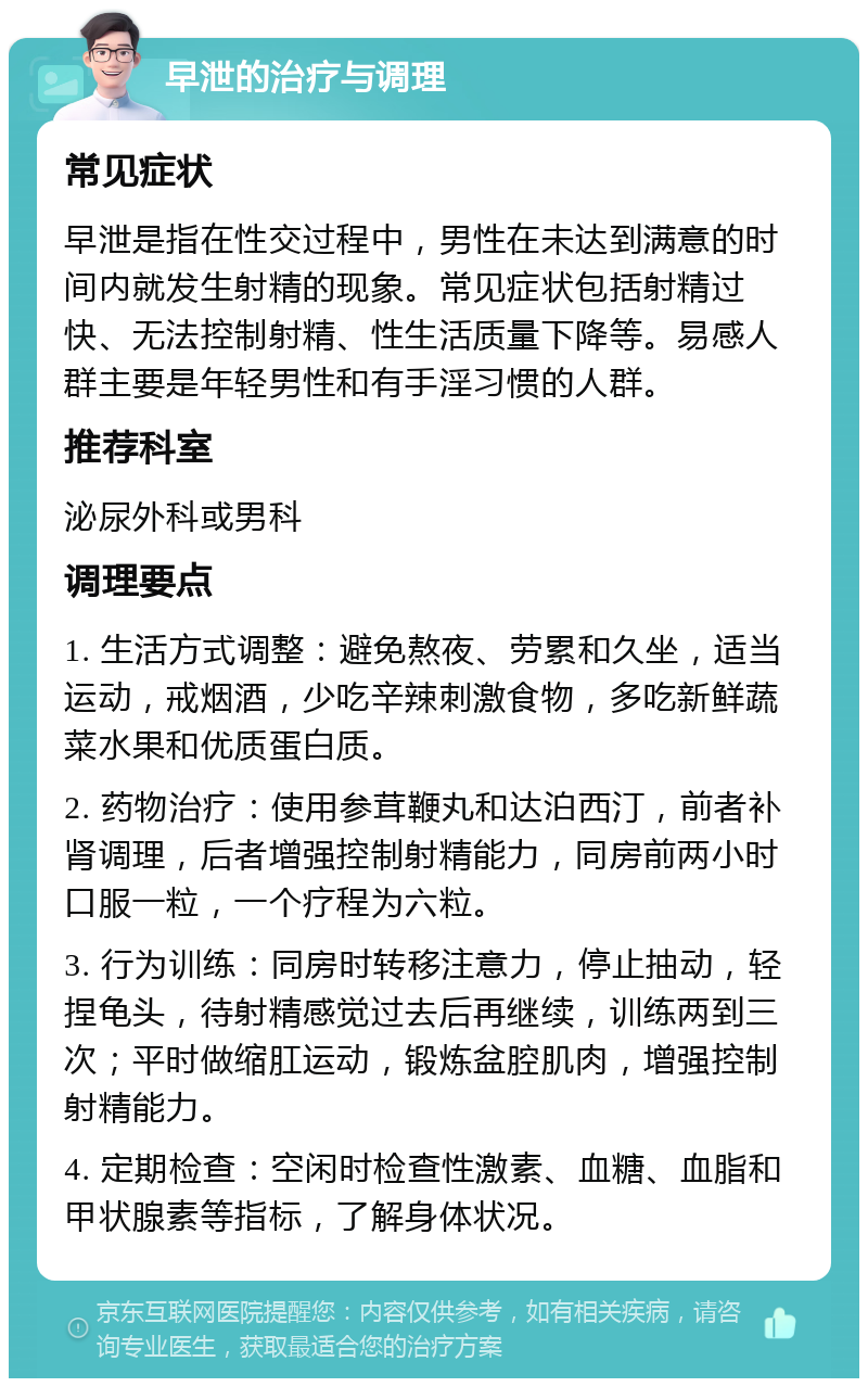 早泄的治疗与调理 常见症状 早泄是指在性交过程中，男性在未达到满意的时间内就发生射精的现象。常见症状包括射精过快、无法控制射精、性生活质量下降等。易感人群主要是年轻男性和有手淫习惯的人群。 推荐科室 泌尿外科或男科 调理要点 1. 生活方式调整：避免熬夜、劳累和久坐，适当运动，戒烟酒，少吃辛辣刺激食物，多吃新鲜蔬菜水果和优质蛋白质。 2. 药物治疗：使用参茸鞭丸和达泊西汀，前者补肾调理，后者增强控制射精能力，同房前两小时口服一粒，一个疗程为六粒。 3. 行为训练：同房时转移注意力，停止抽动，轻捏龟头，待射精感觉过去后再继续，训练两到三次；平时做缩肛运动，锻炼盆腔肌肉，增强控制射精能力。 4. 定期检查：空闲时检查性激素、血糖、血脂和甲状腺素等指标，了解身体状况。