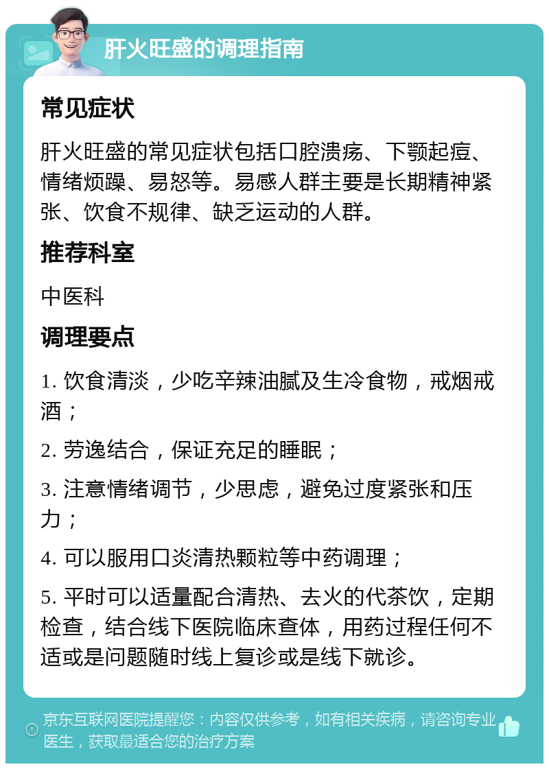 肝火旺盛的调理指南 常见症状 肝火旺盛的常见症状包括口腔溃疡、下颚起痘、情绪烦躁、易怒等。易感人群主要是长期精神紧张、饮食不规律、缺乏运动的人群。 推荐科室 中医科 调理要点 1. 饮食清淡，少吃辛辣油腻及生冷食物，戒烟戒酒； 2. 劳逸结合，保证充足的睡眠； 3. 注意情绪调节，少思虑，避免过度紧张和压力； 4. 可以服用口炎清热颗粒等中药调理； 5. 平时可以适量配合清热、去火的代茶饮，定期检查，结合线下医院临床查体，用药过程任何不适或是问题随时线上复诊或是线下就诊。