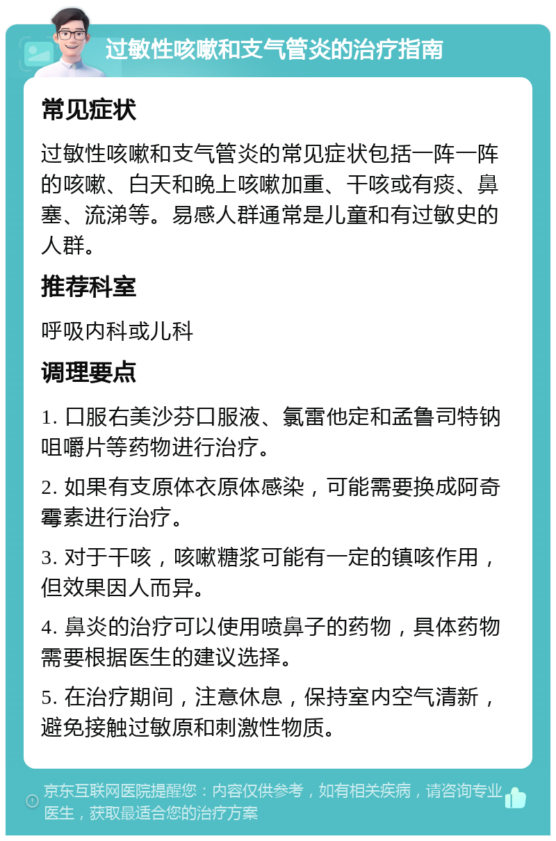 过敏性咳嗽和支气管炎的治疗指南 常见症状 过敏性咳嗽和支气管炎的常见症状包括一阵一阵的咳嗽、白天和晚上咳嗽加重、干咳或有痰、鼻塞、流涕等。易感人群通常是儿童和有过敏史的人群。 推荐科室 呼吸内科或儿科 调理要点 1. 口服右美沙芬口服液、氯雷他定和孟鲁司特钠咀嚼片等药物进行治疗。 2. 如果有支原体衣原体感染，可能需要换成阿奇霉素进行治疗。 3. 对于干咳，咳嗽糖浆可能有一定的镇咳作用，但效果因人而异。 4. 鼻炎的治疗可以使用喷鼻子的药物，具体药物需要根据医生的建议选择。 5. 在治疗期间，注意休息，保持室内空气清新，避免接触过敏原和刺激性物质。