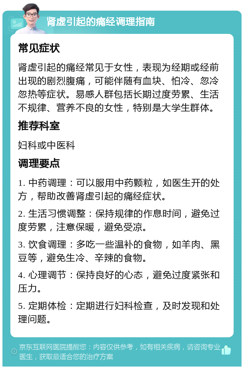 肾虚引起的痛经调理指南 常见症状 肾虚引起的痛经常见于女性，表现为经期或经前出现的剧烈腹痛，可能伴随有血块、怕冷、忽冷忽热等症状。易感人群包括长期过度劳累、生活不规律、营养不良的女性，特别是大学生群体。 推荐科室 妇科或中医科 调理要点 1. 中药调理：可以服用中药颗粒，如医生开的处方，帮助改善肾虚引起的痛经症状。 2. 生活习惯调整：保持规律的作息时间，避免过度劳累，注意保暖，避免受凉。 3. 饮食调理：多吃一些温补的食物，如羊肉、黑豆等，避免生冷、辛辣的食物。 4. 心理调节：保持良好的心态，避免过度紧张和压力。 5. 定期体检：定期进行妇科检查，及时发现和处理问题。