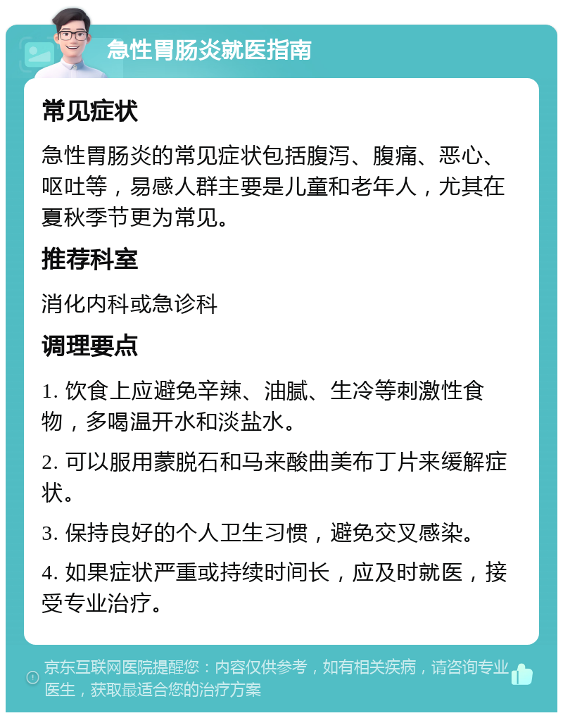 急性胃肠炎就医指南 常见症状 急性胃肠炎的常见症状包括腹泻、腹痛、恶心、呕吐等，易感人群主要是儿童和老年人，尤其在夏秋季节更为常见。 推荐科室 消化内科或急诊科 调理要点 1. 饮食上应避免辛辣、油腻、生冷等刺激性食物，多喝温开水和淡盐水。 2. 可以服用蒙脱石和马来酸曲美布丁片来缓解症状。 3. 保持良好的个人卫生习惯，避免交叉感染。 4. 如果症状严重或持续时间长，应及时就医，接受专业治疗。