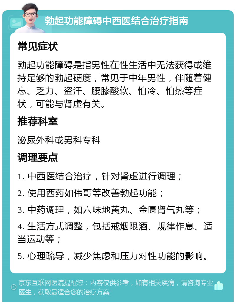 勃起功能障碍中西医结合治疗指南 常见症状 勃起功能障碍是指男性在性生活中无法获得或维持足够的勃起硬度，常见于中年男性，伴随着健忘、乏力、盗汗、腰膝酸软、怕冷、怕热等症状，可能与肾虚有关。 推荐科室 泌尿外科或男科专科 调理要点 1. 中西医结合治疗，针对肾虚进行调理； 2. 使用西药如伟哥等改善勃起功能； 3. 中药调理，如六味地黄丸、金匮肾气丸等； 4. 生活方式调整，包括戒烟限酒、规律作息、适当运动等； 5. 心理疏导，减少焦虑和压力对性功能的影响。