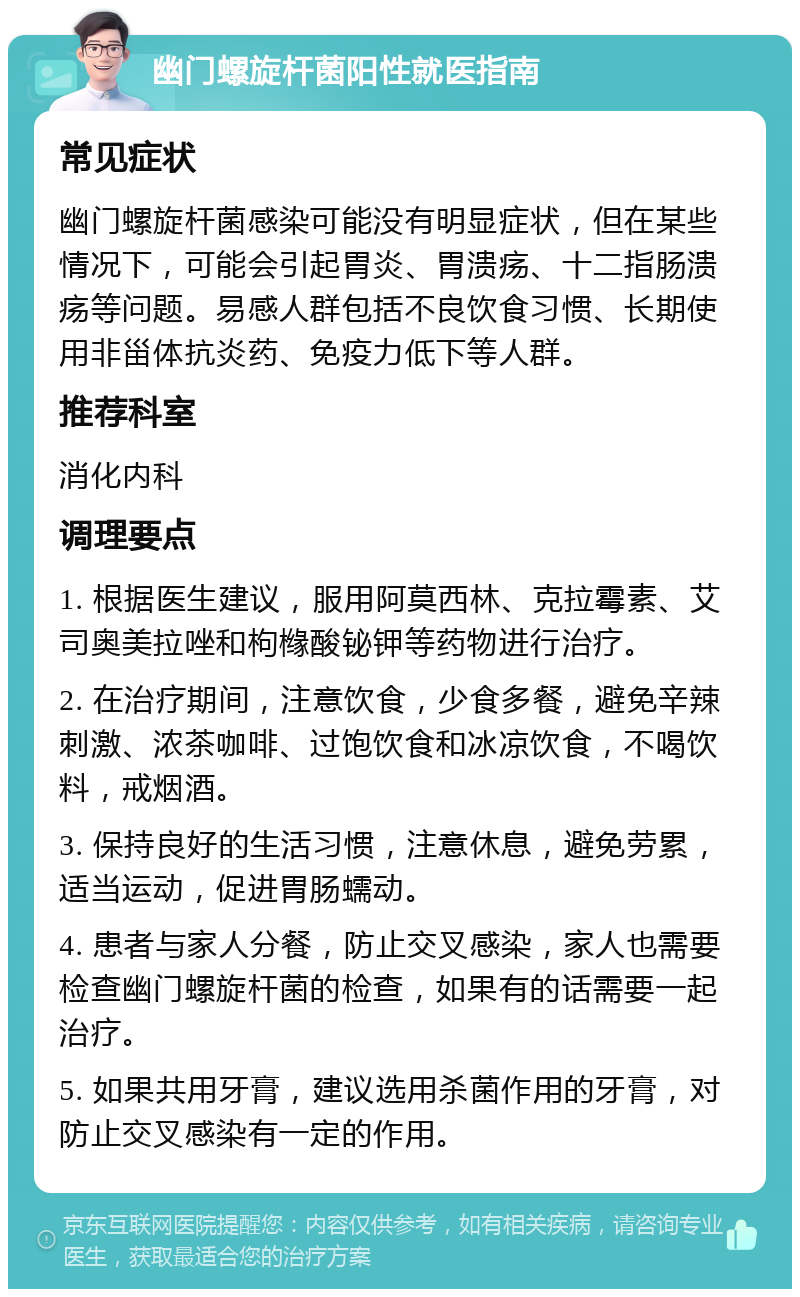 幽门螺旋杆菌阳性就医指南 常见症状 幽门螺旋杆菌感染可能没有明显症状，但在某些情况下，可能会引起胃炎、胃溃疡、十二指肠溃疡等问题。易感人群包括不良饮食习惯、长期使用非甾体抗炎药、免疫力低下等人群。 推荐科室 消化内科 调理要点 1. 根据医生建议，服用阿莫西林、克拉霉素、艾司奥美拉唑和枸橼酸铋钾等药物进行治疗。 2. 在治疗期间，注意饮食，少食多餐，避免辛辣刺激、浓茶咖啡、过饱饮食和冰凉饮食，不喝饮料，戒烟酒。 3. 保持良好的生活习惯，注意休息，避免劳累，适当运动，促进胃肠蠕动。 4. 患者与家人分餐，防止交叉感染，家人也需要检查幽门螺旋杆菌的检查，如果有的话需要一起治疗。 5. 如果共用牙膏，建议选用杀菌作用的牙膏，对防止交叉感染有一定的作用。