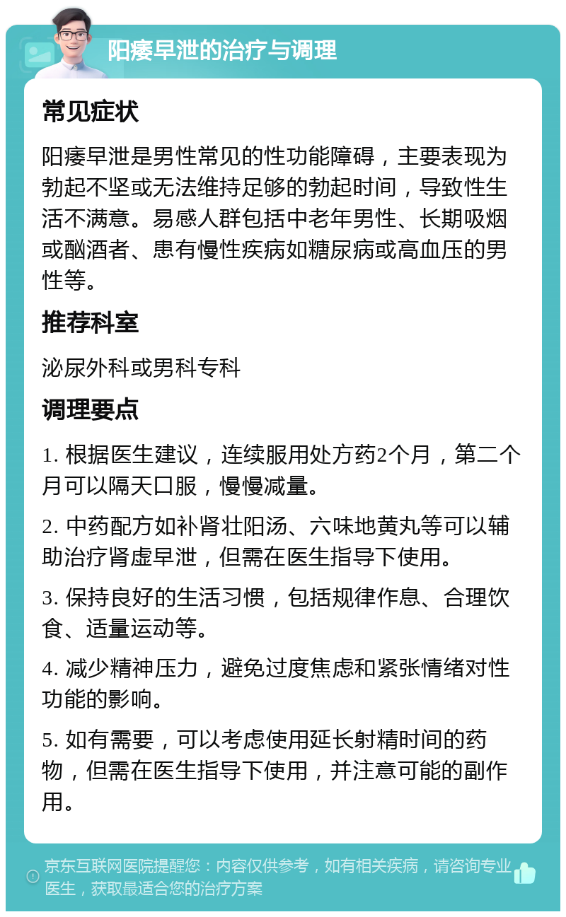 阳痿早泄的治疗与调理 常见症状 阳痿早泄是男性常见的性功能障碍，主要表现为勃起不坚或无法维持足够的勃起时间，导致性生活不满意。易感人群包括中老年男性、长期吸烟或酗酒者、患有慢性疾病如糖尿病或高血压的男性等。 推荐科室 泌尿外科或男科专科 调理要点 1. 根据医生建议，连续服用处方药2个月，第二个月可以隔天口服，慢慢减量。 2. 中药配方如补肾壮阳汤、六味地黄丸等可以辅助治疗肾虚早泄，但需在医生指导下使用。 3. 保持良好的生活习惯，包括规律作息、合理饮食、适量运动等。 4. 减少精神压力，避免过度焦虑和紧张情绪对性功能的影响。 5. 如有需要，可以考虑使用延长射精时间的药物，但需在医生指导下使用，并注意可能的副作用。