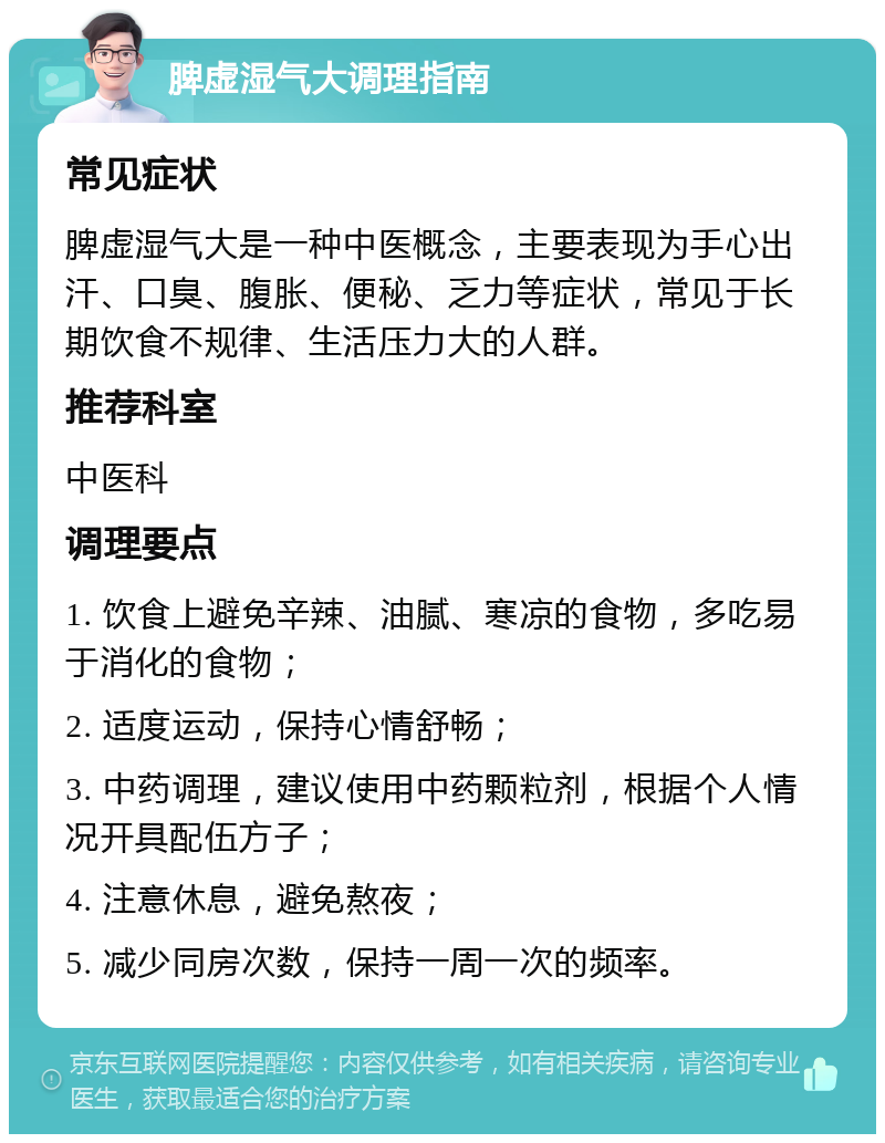 脾虚湿气大调理指南 常见症状 脾虚湿气大是一种中医概念，主要表现为手心出汗、口臭、腹胀、便秘、乏力等症状，常见于长期饮食不规律、生活压力大的人群。 推荐科室 中医科 调理要点 1. 饮食上避免辛辣、油腻、寒凉的食物，多吃易于消化的食物； 2. 适度运动，保持心情舒畅； 3. 中药调理，建议使用中药颗粒剂，根据个人情况开具配伍方子； 4. 注意休息，避免熬夜； 5. 减少同房次数，保持一周一次的频率。