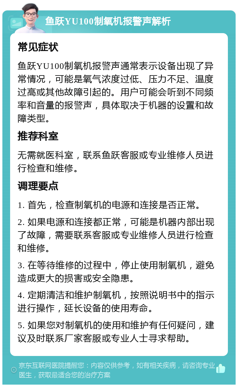 鱼跃YU100制氧机报警声解析 常见症状 鱼跃YU100制氧机报警声通常表示设备出现了异常情况，可能是氧气浓度过低、压力不足、温度过高或其他故障引起的。用户可能会听到不同频率和音量的报警声，具体取决于机器的设置和故障类型。 推荐科室 无需就医科室，联系鱼跃客服或专业维修人员进行检查和维修。 调理要点 1. 首先，检查制氧机的电源和连接是否正常。 2. 如果电源和连接都正常，可能是机器内部出现了故障，需要联系客服或专业维修人员进行检查和维修。 3. 在等待维修的过程中，停止使用制氧机，避免造成更大的损害或安全隐患。 4. 定期清洁和维护制氧机，按照说明书中的指示进行操作，延长设备的使用寿命。 5. 如果您对制氧机的使用和维护有任何疑问，建议及时联系厂家客服或专业人士寻求帮助。