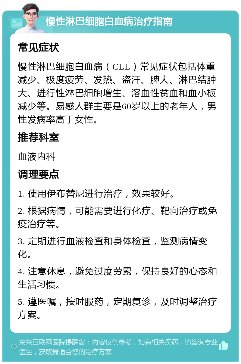 慢性淋巴细胞白血病治疗指南 常见症状 慢性淋巴细胞白血病（CLL）常见症状包括体重减少、极度疲劳、发热、盗汗、脾大、淋巴结肿大、进行性淋巴细胞增生、溶血性贫血和血小板减少等。易感人群主要是60岁以上的老年人，男性发病率高于女性。 推荐科室 血液内科 调理要点 1. 使用伊布替尼进行治疗，效果较好。 2. 根据病情，可能需要进行化疗、靶向治疗或免疫治疗等。 3. 定期进行血液检查和身体检查，监测病情变化。 4. 注意休息，避免过度劳累，保持良好的心态和生活习惯。 5. 遵医嘱，按时服药，定期复诊，及时调整治疗方案。