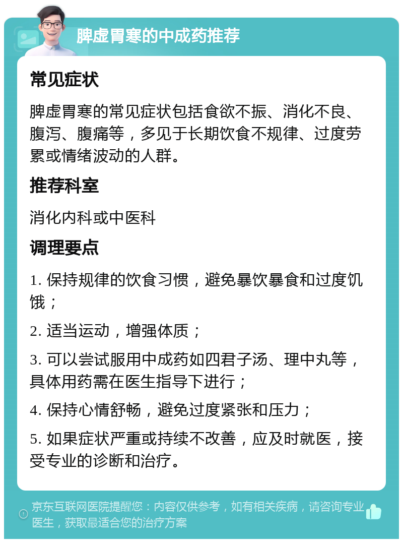 脾虚胃寒的中成药推荐 常见症状 脾虚胃寒的常见症状包括食欲不振、消化不良、腹泻、腹痛等，多见于长期饮食不规律、过度劳累或情绪波动的人群。 推荐科室 消化内科或中医科 调理要点 1. 保持规律的饮食习惯，避免暴饮暴食和过度饥饿； 2. 适当运动，增强体质； 3. 可以尝试服用中成药如四君子汤、理中丸等，具体用药需在医生指导下进行； 4. 保持心情舒畅，避免过度紧张和压力； 5. 如果症状严重或持续不改善，应及时就医，接受专业的诊断和治疗。