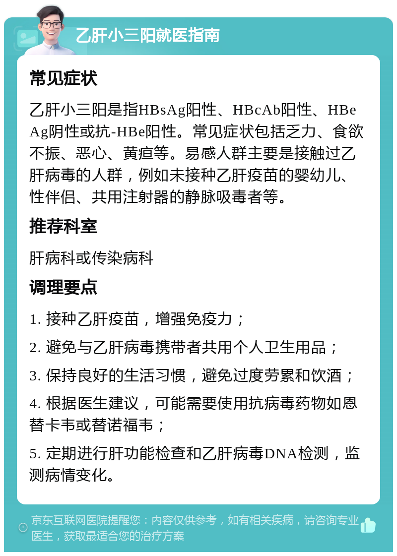 乙肝小三阳就医指南 常见症状 乙肝小三阳是指HBsAg阳性、HBcAb阳性、HBeAg阴性或抗-HBe阳性。常见症状包括乏力、食欲不振、恶心、黄疸等。易感人群主要是接触过乙肝病毒的人群，例如未接种乙肝疫苗的婴幼儿、性伴侣、共用注射器的静脉吸毒者等。 推荐科室 肝病科或传染病科 调理要点 1. 接种乙肝疫苗，增强免疫力； 2. 避免与乙肝病毒携带者共用个人卫生用品； 3. 保持良好的生活习惯，避免过度劳累和饮酒； 4. 根据医生建议，可能需要使用抗病毒药物如恩替卡韦或替诺福韦； 5. 定期进行肝功能检查和乙肝病毒DNA检测，监测病情变化。