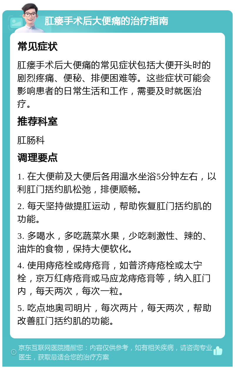 肛瘘手术后大便痛的治疗指南 常见症状 肛瘘手术后大便痛的常见症状包括大便开头时的剧烈疼痛、便秘、排便困难等。这些症状可能会影响患者的日常生活和工作，需要及时就医治疗。 推荐科室 肛肠科 调理要点 1. 在大便前及大便后各用温水坐浴5分钟左右，以利肛门括约肌松弛，排便顺畅。 2. 每天坚持做提肛运动，帮助恢复肛门括约肌的功能。 3. 多喝水，多吃蔬菜水果，少吃刺激性、辣的、油炸的食物，保持大便软化。 4. 使用痔疮栓或痔疮膏，如普济痔疮栓或太宁栓，京万红痔疮膏或马应龙痔疮膏等，纳入肛门内，每天两次，每次一粒。 5. 吃点地奥司明片，每次两片，每天两次，帮助改善肛门括约肌的功能。