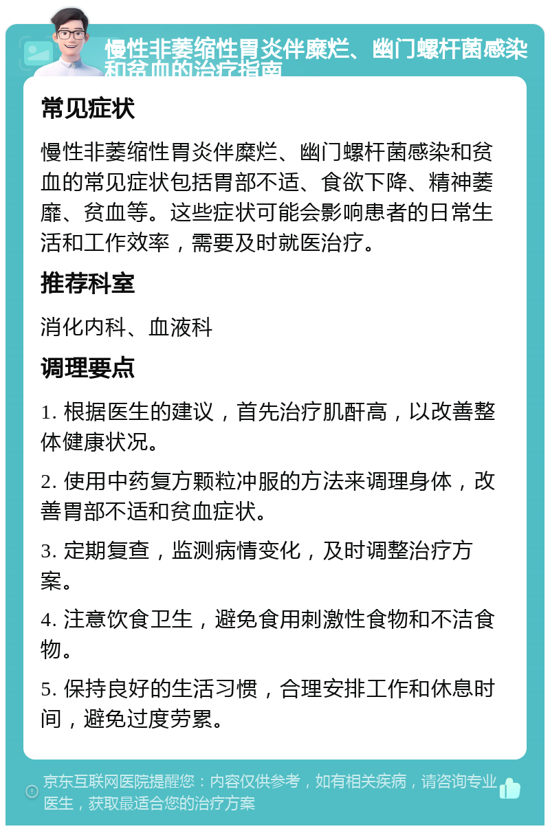 慢性非萎缩性胃炎伴糜烂、幽门螺杆菌感染和贫血的治疗指南 常见症状 慢性非萎缩性胃炎伴糜烂、幽门螺杆菌感染和贫血的常见症状包括胃部不适、食欲下降、精神萎靡、贫血等。这些症状可能会影响患者的日常生活和工作效率，需要及时就医治疗。 推荐科室 消化内科、血液科 调理要点 1. 根据医生的建议，首先治疗肌酐高，以改善整体健康状况。 2. 使用中药复方颗粒冲服的方法来调理身体，改善胃部不适和贫血症状。 3. 定期复查，监测病情变化，及时调整治疗方案。 4. 注意饮食卫生，避免食用刺激性食物和不洁食物。 5. 保持良好的生活习惯，合理安排工作和休息时间，避免过度劳累。