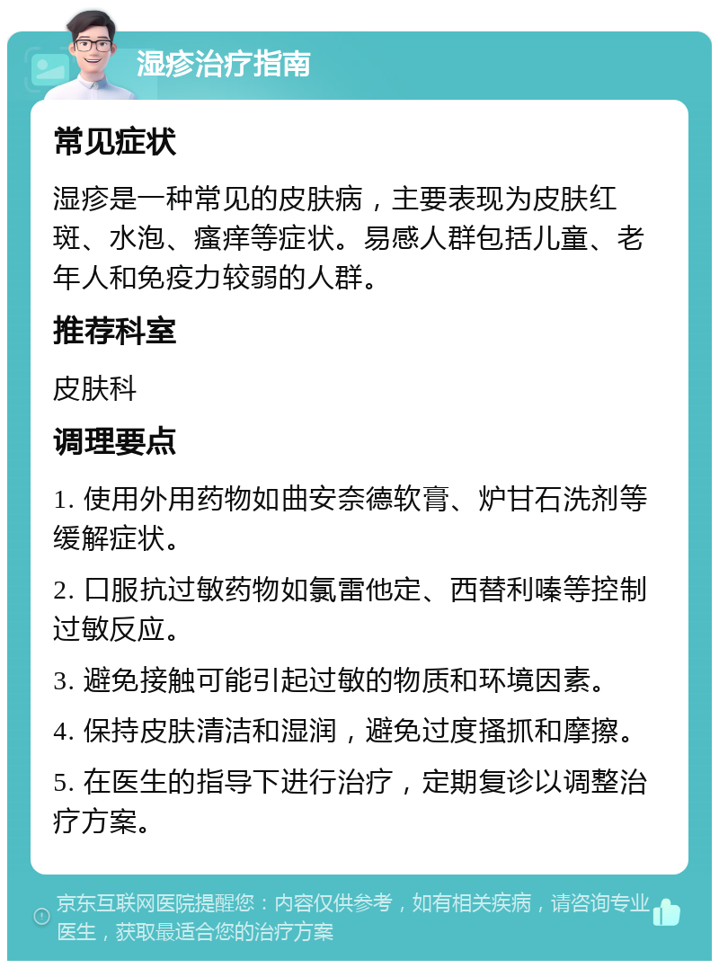 湿疹治疗指南 常见症状 湿疹是一种常见的皮肤病，主要表现为皮肤红斑、水泡、瘙痒等症状。易感人群包括儿童、老年人和免疫力较弱的人群。 推荐科室 皮肤科 调理要点 1. 使用外用药物如曲安奈德软膏、炉甘石洗剂等缓解症状。 2. 口服抗过敏药物如氯雷他定、西替利嗪等控制过敏反应。 3. 避免接触可能引起过敏的物质和环境因素。 4. 保持皮肤清洁和湿润，避免过度搔抓和摩擦。 5. 在医生的指导下进行治疗，定期复诊以调整治疗方案。