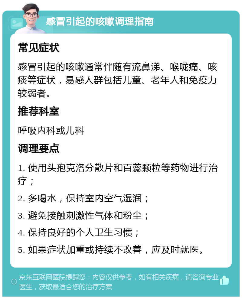 感冒引起的咳嗽调理指南 常见症状 感冒引起的咳嗽通常伴随有流鼻涕、喉咙痛、咳痰等症状，易感人群包括儿童、老年人和免疫力较弱者。 推荐科室 呼吸内科或儿科 调理要点 1. 使用头孢克洛分散片和百蕊颗粒等药物进行治疗； 2. 多喝水，保持室内空气湿润； 3. 避免接触刺激性气体和粉尘； 4. 保持良好的个人卫生习惯； 5. 如果症状加重或持续不改善，应及时就医。