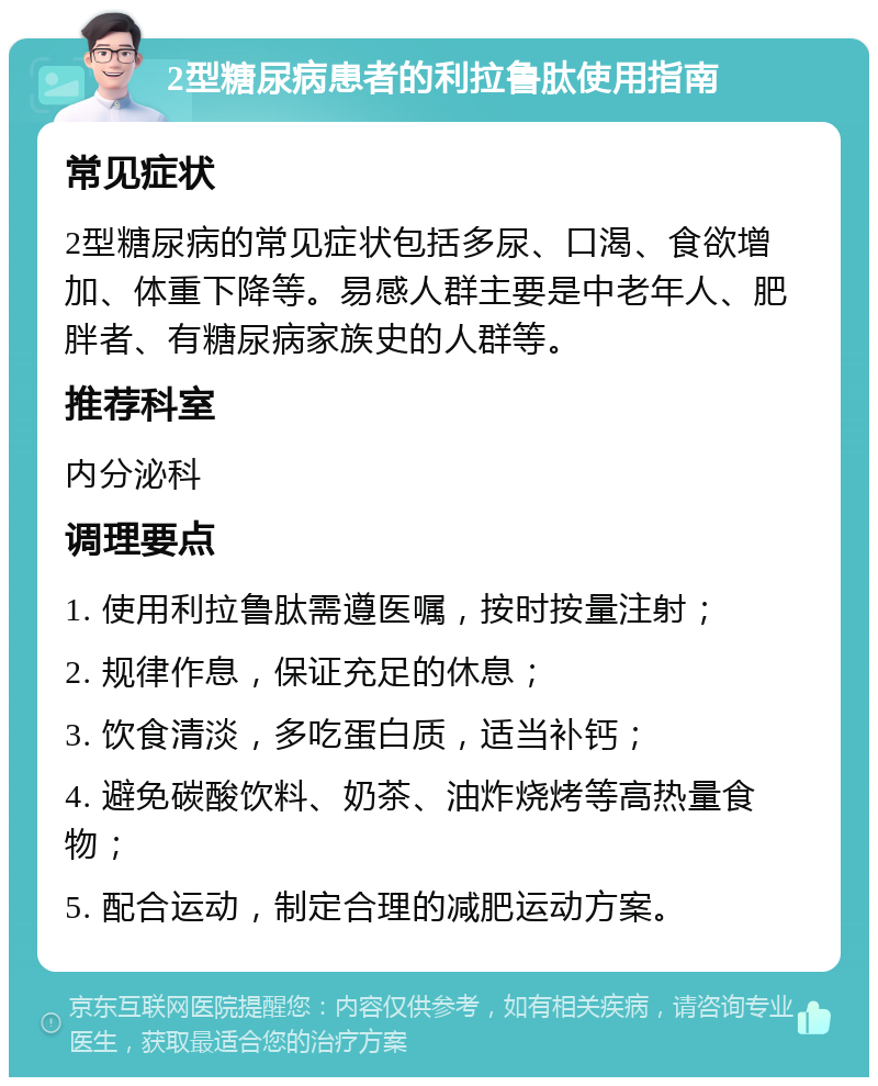 2型糖尿病患者的利拉鲁肽使用指南 常见症状 2型糖尿病的常见症状包括多尿、口渴、食欲增加、体重下降等。易感人群主要是中老年人、肥胖者、有糖尿病家族史的人群等。 推荐科室 内分泌科 调理要点 1. 使用利拉鲁肽需遵医嘱，按时按量注射； 2. 规律作息，保证充足的休息； 3. 饮食清淡，多吃蛋白质，适当补钙； 4. 避免碳酸饮料、奶茶、油炸烧烤等高热量食物； 5. 配合运动，制定合理的减肥运动方案。