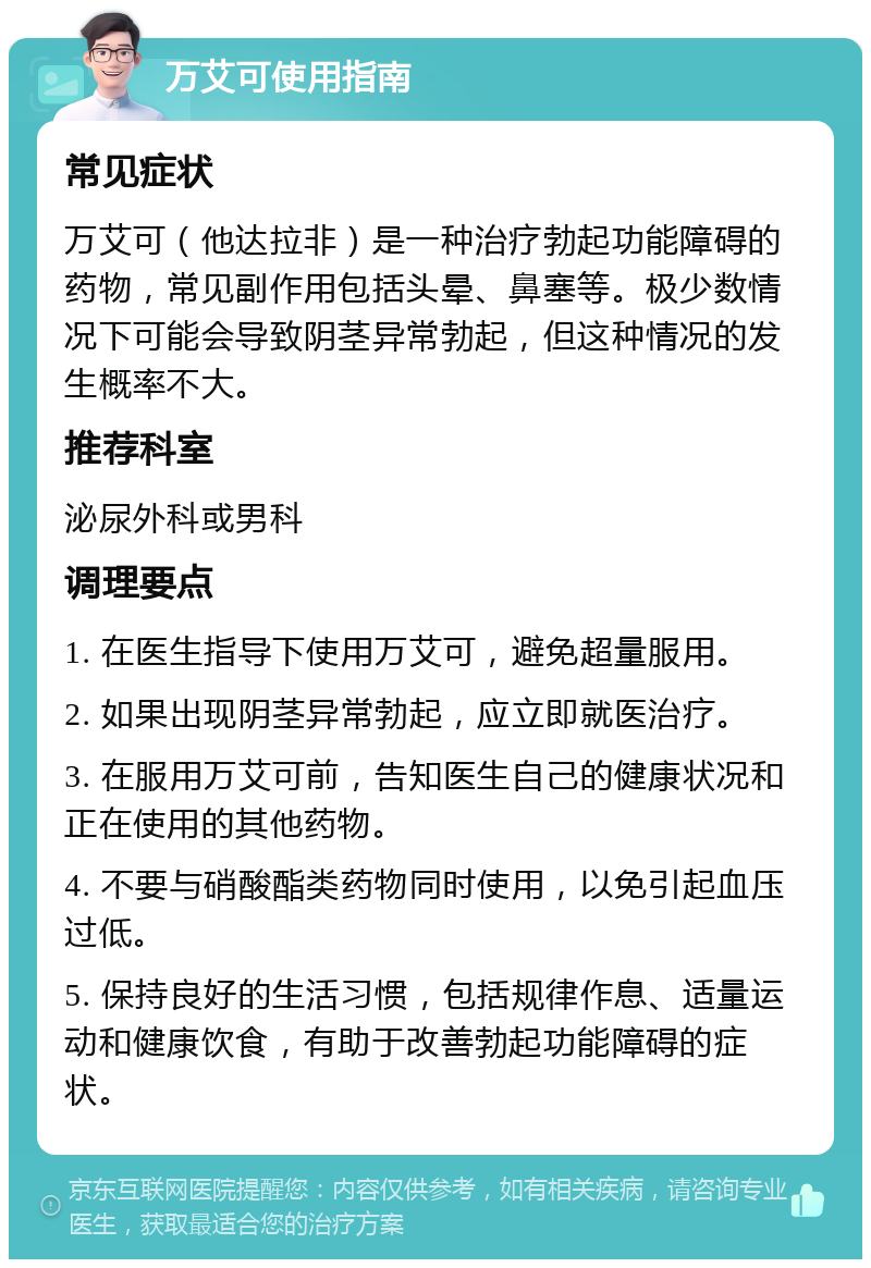 万艾可使用指南 常见症状 万艾可（他达拉非）是一种治疗勃起功能障碍的药物，常见副作用包括头晕、鼻塞等。极少数情况下可能会导致阴茎异常勃起，但这种情况的发生概率不大。 推荐科室 泌尿外科或男科 调理要点 1. 在医生指导下使用万艾可，避免超量服用。 2. 如果出现阴茎异常勃起，应立即就医治疗。 3. 在服用万艾可前，告知医生自己的健康状况和正在使用的其他药物。 4. 不要与硝酸酯类药物同时使用，以免引起血压过低。 5. 保持良好的生活习惯，包括规律作息、适量运动和健康饮食，有助于改善勃起功能障碍的症状。