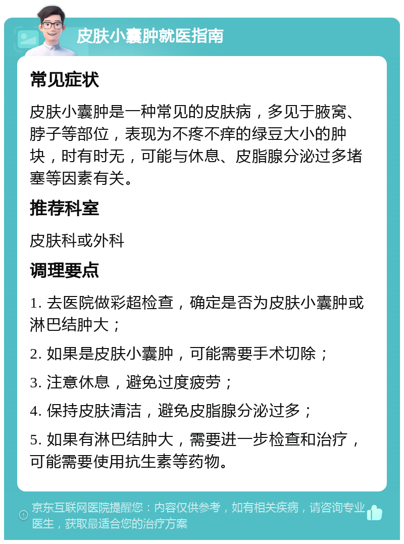 皮肤小囊肿就医指南 常见症状 皮肤小囊肿是一种常见的皮肤病，多见于腋窝、脖子等部位，表现为不疼不痒的绿豆大小的肿块，时有时无，可能与休息、皮脂腺分泌过多堵塞等因素有关。 推荐科室 皮肤科或外科 调理要点 1. 去医院做彩超检查，确定是否为皮肤小囊肿或淋巴结肿大； 2. 如果是皮肤小囊肿，可能需要手术切除； 3. 注意休息，避免过度疲劳； 4. 保持皮肤清洁，避免皮脂腺分泌过多； 5. 如果有淋巴结肿大，需要进一步检查和治疗，可能需要使用抗生素等药物。