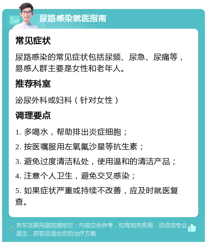 尿路感染就医指南 常见症状 尿路感染的常见症状包括尿频、尿急、尿痛等，易感人群主要是女性和老年人。 推荐科室 泌尿外科或妇科（针对女性） 调理要点 1. 多喝水，帮助排出炎症细胞； 2. 按医嘱服用左氧氟沙星等抗生素； 3. 避免过度清洁私处，使用温和的清洁产品； 4. 注意个人卫生，避免交叉感染； 5. 如果症状严重或持续不改善，应及时就医复查。