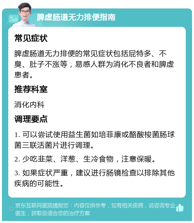 脾虚肠道无力排便指南 常见症状 脾虚肠道无力排便的常见症状包括屁特多、不臭、肚子不涨等，易感人群为消化不良者和脾虚患者。 推荐科室 消化内科 调理要点 1. 可以尝试使用益生菌如培菲康或酪酸梭菌肠球菌三联活菌片进行调理。 2. 少吃韭菜、洋葱、生冷食物，注意保暖。 3. 如果症状严重，建议进行肠镜检查以排除其他疾病的可能性。