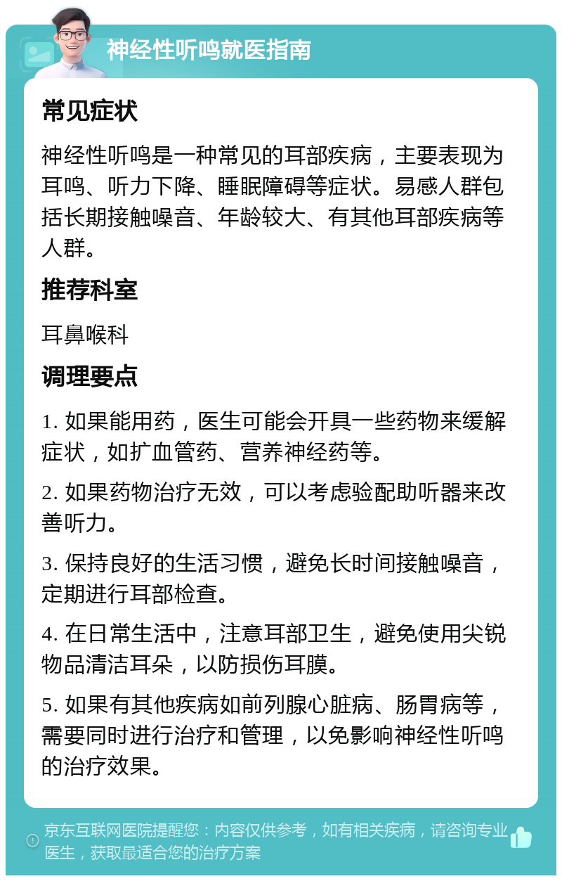 神经性听鸣就医指南 常见症状 神经性听鸣是一种常见的耳部疾病，主要表现为耳鸣、听力下降、睡眠障碍等症状。易感人群包括长期接触噪音、年龄较大、有其他耳部疾病等人群。 推荐科室 耳鼻喉科 调理要点 1. 如果能用药，医生可能会开具一些药物来缓解症状，如扩血管药、营养神经药等。 2. 如果药物治疗无效，可以考虑验配助听器来改善听力。 3. 保持良好的生活习惯，避免长时间接触噪音，定期进行耳部检查。 4. 在日常生活中，注意耳部卫生，避免使用尖锐物品清洁耳朵，以防损伤耳膜。 5. 如果有其他疾病如前列腺心脏病、肠胃病等，需要同时进行治疗和管理，以免影响神经性听鸣的治疗效果。