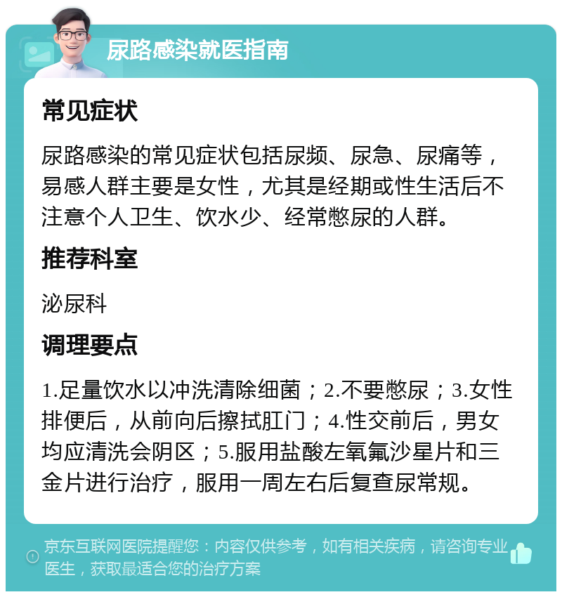 尿路感染就医指南 常见症状 尿路感染的常见症状包括尿频、尿急、尿痛等，易感人群主要是女性，尤其是经期或性生活后不注意个人卫生、饮水少、经常憋尿的人群。 推荐科室 泌尿科 调理要点 1.足量饮水以冲洗清除细菌；2.不要憋尿；3.女性排便后，从前向后擦拭肛门；4.性交前后，男女均应清洗会阴区；5.服用盐酸左氧氟沙星片和三金片进行治疗，服用一周左右后复查尿常规。