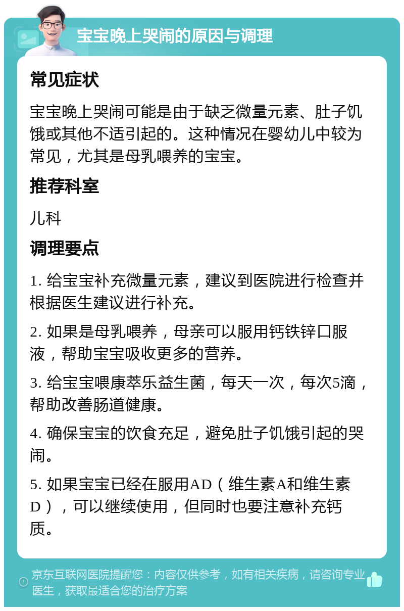 宝宝晚上哭闹的原因与调理 常见症状 宝宝晚上哭闹可能是由于缺乏微量元素、肚子饥饿或其他不适引起的。这种情况在婴幼儿中较为常见，尤其是母乳喂养的宝宝。 推荐科室 儿科 调理要点 1. 给宝宝补充微量元素，建议到医院进行检查并根据医生建议进行补充。 2. 如果是母乳喂养，母亲可以服用钙铁锌口服液，帮助宝宝吸收更多的营养。 3. 给宝宝喂康萃乐益生菌，每天一次，每次5滴，帮助改善肠道健康。 4. 确保宝宝的饮食充足，避免肚子饥饿引起的哭闹。 5. 如果宝宝已经在服用AD（维生素A和维生素D），可以继续使用，但同时也要注意补充钙质。