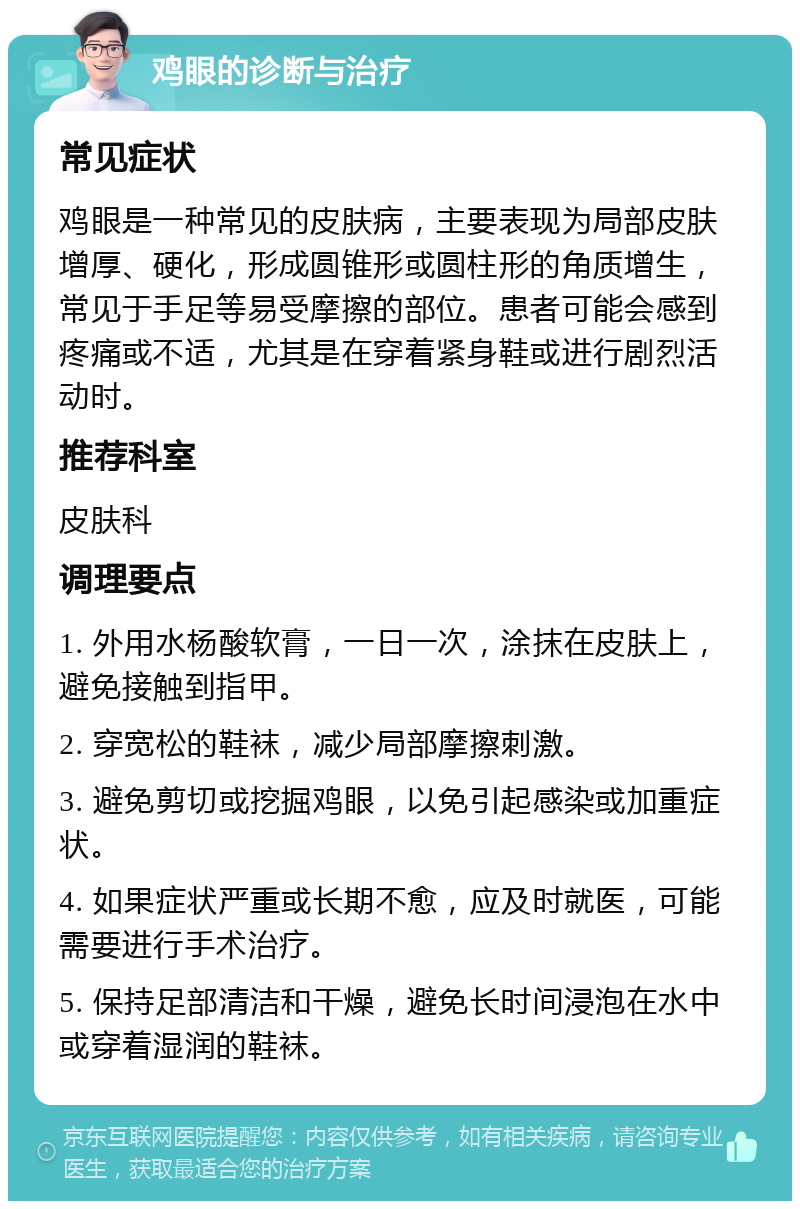 鸡眼的诊断与治疗 常见症状 鸡眼是一种常见的皮肤病，主要表现为局部皮肤增厚、硬化，形成圆锥形或圆柱形的角质增生，常见于手足等易受摩擦的部位。患者可能会感到疼痛或不适，尤其是在穿着紧身鞋或进行剧烈活动时。 推荐科室 皮肤科 调理要点 1. 外用水杨酸软膏，一日一次，涂抹在皮肤上，避免接触到指甲。 2. 穿宽松的鞋袜，减少局部摩擦刺激。 3. 避免剪切或挖掘鸡眼，以免引起感染或加重症状。 4. 如果症状严重或长期不愈，应及时就医，可能需要进行手术治疗。 5. 保持足部清洁和干燥，避免长时间浸泡在水中或穿着湿润的鞋袜。