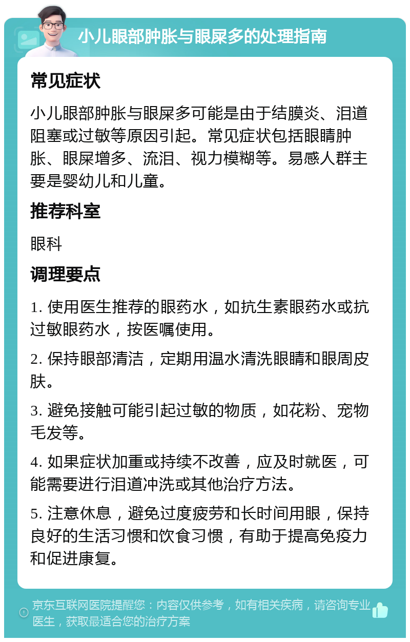 小儿眼部肿胀与眼屎多的处理指南 常见症状 小儿眼部肿胀与眼屎多可能是由于结膜炎、泪道阻塞或过敏等原因引起。常见症状包括眼睛肿胀、眼屎增多、流泪、视力模糊等。易感人群主要是婴幼儿和儿童。 推荐科室 眼科 调理要点 1. 使用医生推荐的眼药水，如抗生素眼药水或抗过敏眼药水，按医嘱使用。 2. 保持眼部清洁，定期用温水清洗眼睛和眼周皮肤。 3. 避免接触可能引起过敏的物质，如花粉、宠物毛发等。 4. 如果症状加重或持续不改善，应及时就医，可能需要进行泪道冲洗或其他治疗方法。 5. 注意休息，避免过度疲劳和长时间用眼，保持良好的生活习惯和饮食习惯，有助于提高免疫力和促进康复。