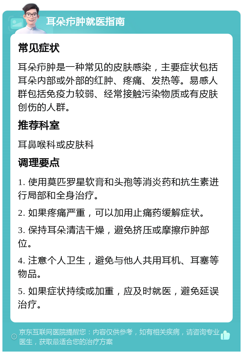 耳朵疖肿就医指南 常见症状 耳朵疖肿是一种常见的皮肤感染，主要症状包括耳朵内部或外部的红肿、疼痛、发热等。易感人群包括免疫力较弱、经常接触污染物质或有皮肤创伤的人群。 推荐科室 耳鼻喉科或皮肤科 调理要点 1. 使用莫匹罗星软膏和头孢等消炎药和抗生素进行局部和全身治疗。 2. 如果疼痛严重，可以加用止痛药缓解症状。 3. 保持耳朵清洁干燥，避免挤压或摩擦疖肿部位。 4. 注意个人卫生，避免与他人共用耳机、耳塞等物品。 5. 如果症状持续或加重，应及时就医，避免延误治疗。