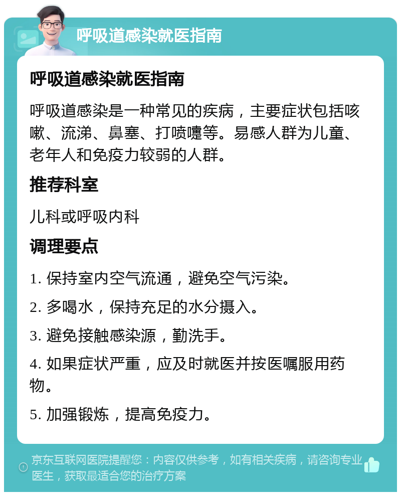 呼吸道感染就医指南 呼吸道感染就医指南 呼吸道感染是一种常见的疾病，主要症状包括咳嗽、流涕、鼻塞、打喷嚏等。易感人群为儿童、老年人和免疫力较弱的人群。 推荐科室 儿科或呼吸内科 调理要点 1. 保持室内空气流通，避免空气污染。 2. 多喝水，保持充足的水分摄入。 3. 避免接触感染源，勤洗手。 4. 如果症状严重，应及时就医并按医嘱服用药物。 5. 加强锻炼，提高免疫力。