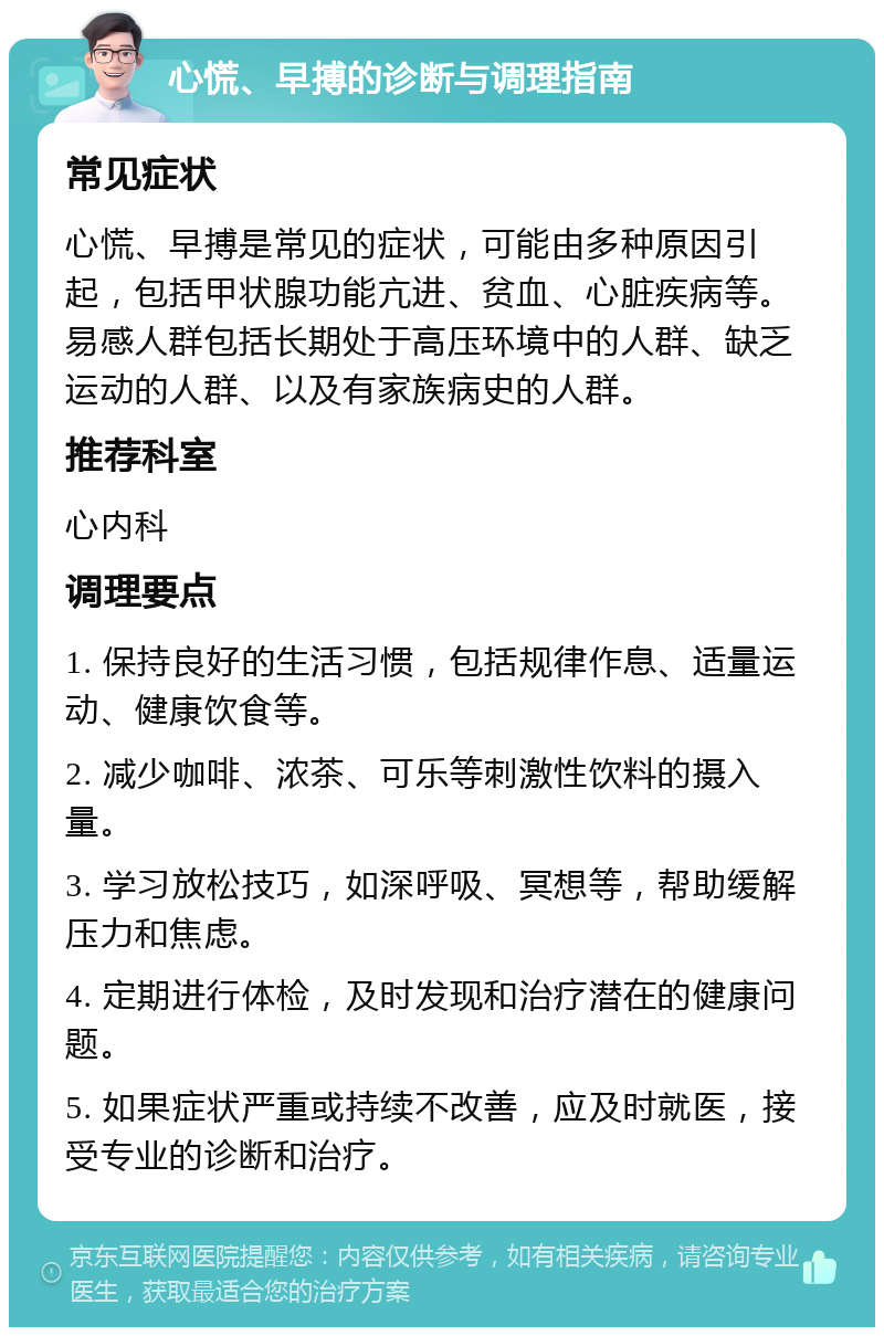 心慌、早搏的诊断与调理指南 常见症状 心慌、早搏是常见的症状，可能由多种原因引起，包括甲状腺功能亢进、贫血、心脏疾病等。易感人群包括长期处于高压环境中的人群、缺乏运动的人群、以及有家族病史的人群。 推荐科室 心内科 调理要点 1. 保持良好的生活习惯，包括规律作息、适量运动、健康饮食等。 2. 减少咖啡、浓茶、可乐等刺激性饮料的摄入量。 3. 学习放松技巧，如深呼吸、冥想等，帮助缓解压力和焦虑。 4. 定期进行体检，及时发现和治疗潜在的健康问题。 5. 如果症状严重或持续不改善，应及时就医，接受专业的诊断和治疗。